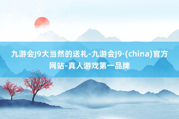 九游会J9大当然的送礼-九游会J9·(china)官方网站-真人游戏第一品牌