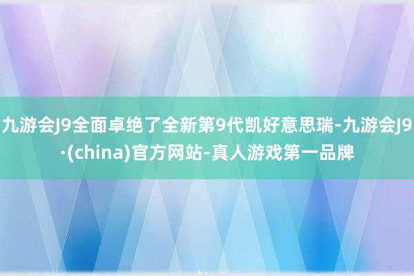 九游会J9全面卓绝了全新第9代凯好意思瑞-九游会J9·(china)官方网站-真人游戏第一品牌