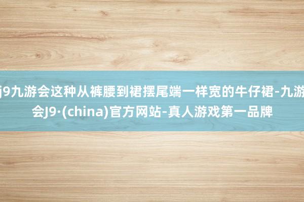 j9九游会这种从裤腰到裙摆尾端一样宽的牛仔裙-九游会J9·(china)官方网站-真人游戏第一品牌