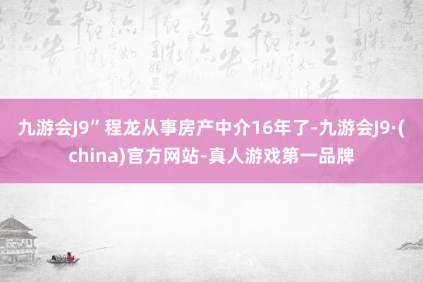 九游会J9”程龙从事房产中介16年了-九游会J9·(china)官方网站-真人游戏第一品牌