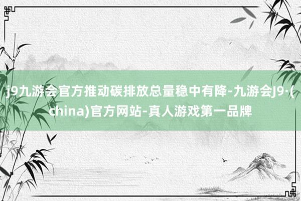 j9九游会官方推动碳排放总量稳中有降-九游会J9·(china)官方网站-真人游戏第一品牌