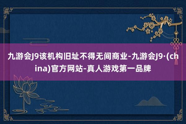 九游会J9该机构旧址不得无间商业-九游会J9·(china)官方网站-真人游戏第一品牌