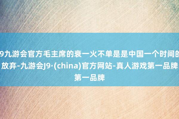 j9九游会官方毛主席的衰一火不单是是中国一个时间的放弃-九游会J9·(china)官方网站-真人游戏第一品牌