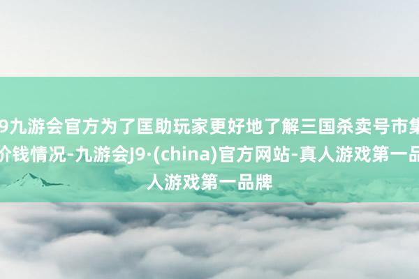 j9九游会官方为了匡助玩家更好地了解三国杀卖号市集的价钱情况-九游会J9·(china)官方网站-真人游戏第一品牌