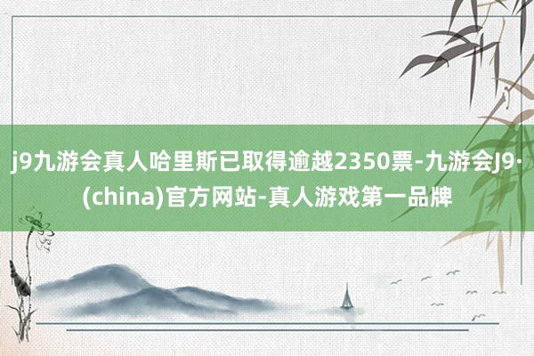 j9九游会真人哈里斯已取得逾越2350票-九游会J9·(china)官方网站-真人游戏第一品牌