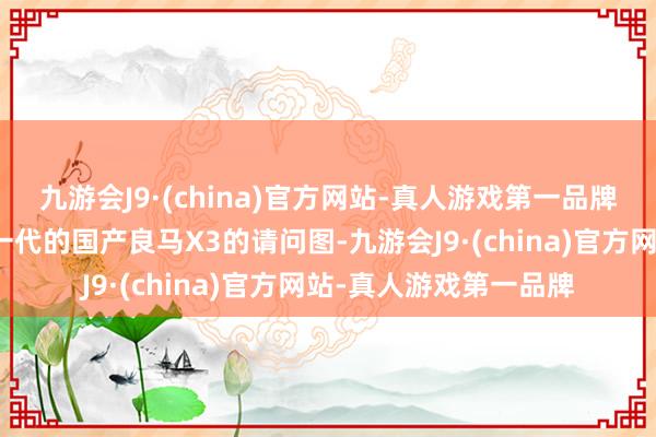 九游会J9·(china)官方网站-真人游戏第一品牌咱们赢得了一组全新一代的国产良马X3的请问图-九游会J9·(china)官方网站-真人游戏第一品牌