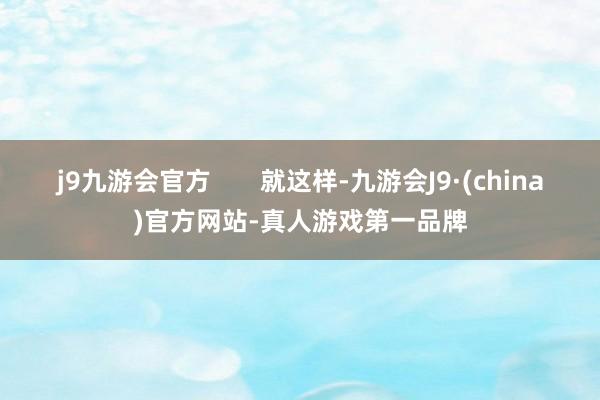 j9九游会官方       就这样-九游会J9·(china)官方网站-真人游戏第一品牌