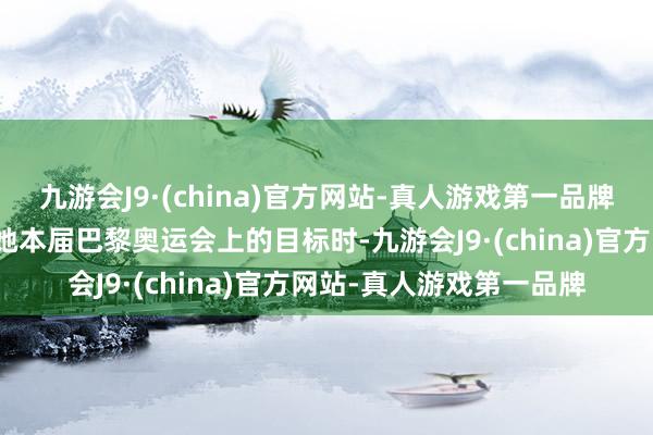 九游会J9·(china)官方网站-真人游戏第一品牌允许别人做别人！在谈她本届巴黎奥运会上的目标时-九游会J9·(china)官方网站-真人游戏第一品牌