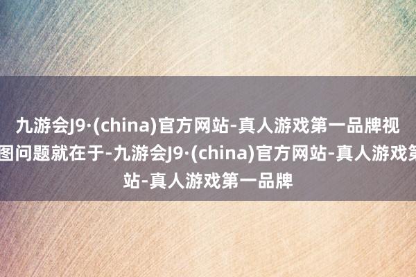 九游会J9·(china)官方网站-真人游戏第一品牌视觉中国 图问题就在于-九游会J9·(china)官方网站-真人游戏第一品牌