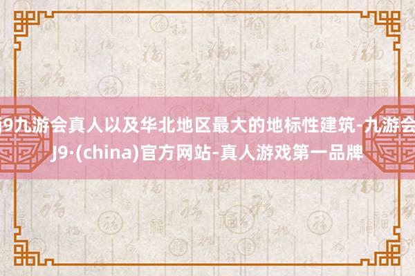 j9九游会真人以及华北地区最大的地标性建筑-九游会J9·(china)官方网站-真人游戏第一品牌