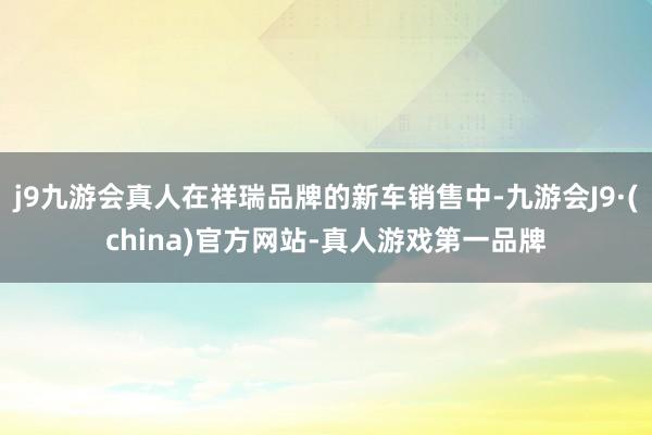 j9九游会真人在祥瑞品牌的新车销售中-九游会J9·(china)官方网站-真人游戏第一品牌