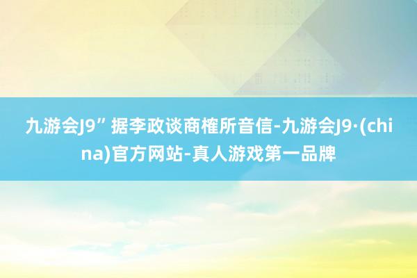 九游会J9”据李政谈商榷所音信-九游会J9·(china)官方网站-真人游戏第一品牌