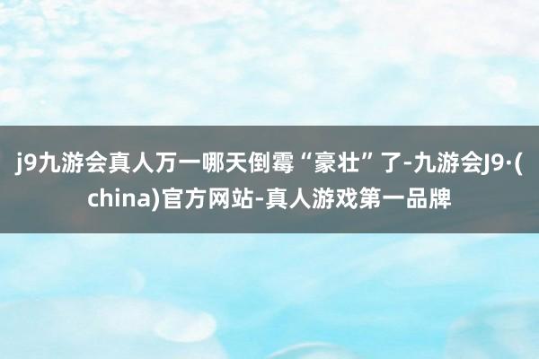 j9九游会真人万一哪天倒霉“豪壮”了-九游会J9·(china)官方网站-真人游戏第一品牌