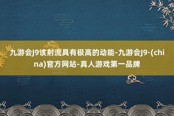 九游会J9该射流具有极高的动能-九游会J9·(china)官方网站-真人游戏第一品牌