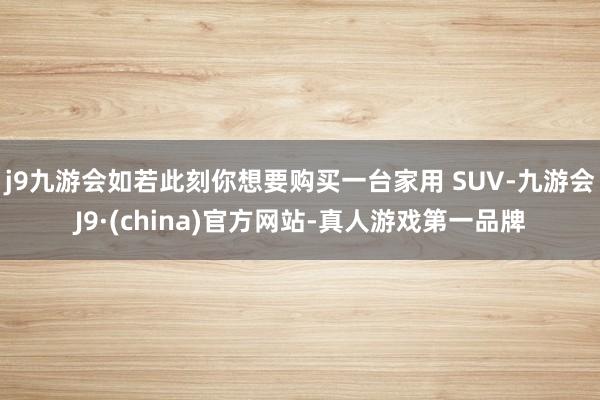 j9九游会如若此刻你想要购买一台家用 SUV-九游会J9·(china)官方网站-真人游戏第一品牌