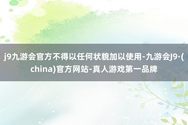 j9九游会官方不得以任何状貌加以使用-九游会J9·(china)官方网站-真人游戏第一品牌