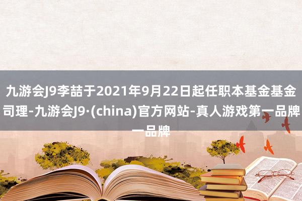 九游会J9李喆于2021年9月22日起任职本基金基金司理-九游会J9·(china)官方网站-真人游戏第一品牌