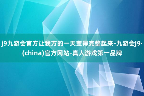 j9九游会官方让我方的一天变得完整起来-九游会J9·(china)官方网站-真人游戏第一品牌