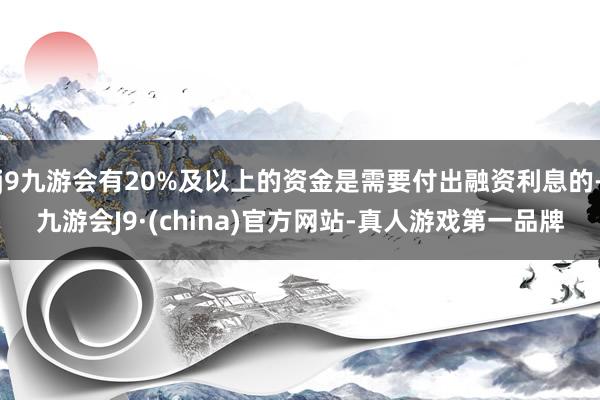 j9九游会有20%及以上的资金是需要付出融资利息的-九游会J9·(china)官方网站-真人游戏第一品牌