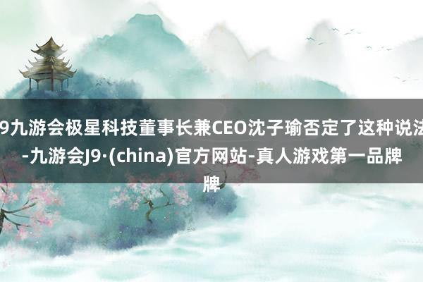 j9九游会极星科技董事长兼CEO沈子瑜否定了这种说法-九游会J9·(china)官方网站-真人游戏第一品牌