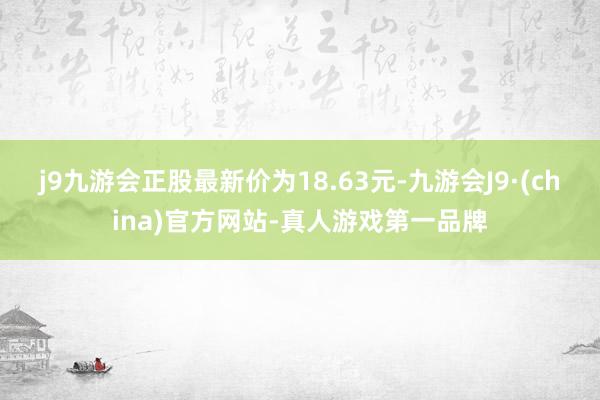 j9九游会正股最新价为18.63元-九游会J9·(china)官方网站-真人游戏第一品牌