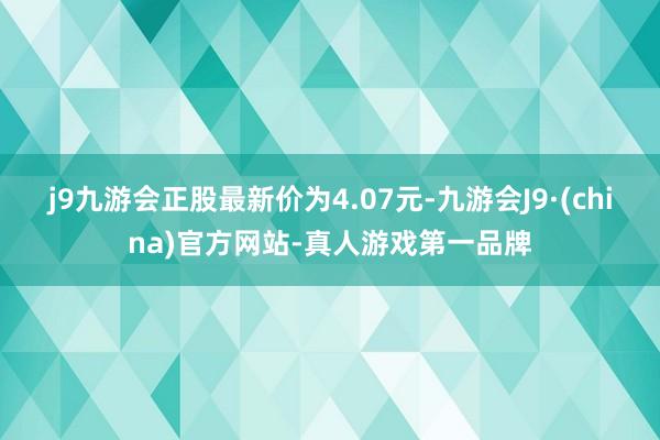 j9九游会正股最新价为4.07元-九游会J9·(china)官方网站-真人游戏第一品牌