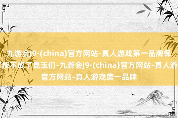 九游会J9·(china)官方网站-真人游戏第一品牌保KDA交代可能不成了昆玉们-九游会J9·(china)官方网站-真人游戏第一品牌