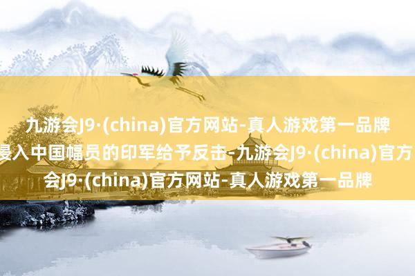 九游会J9·(china)官方网站-真人游戏第一品牌决定自东西两个主张对侵入中国幅员的印军给予反击-九游会J9·(china)官方网站-真人游戏第一品牌