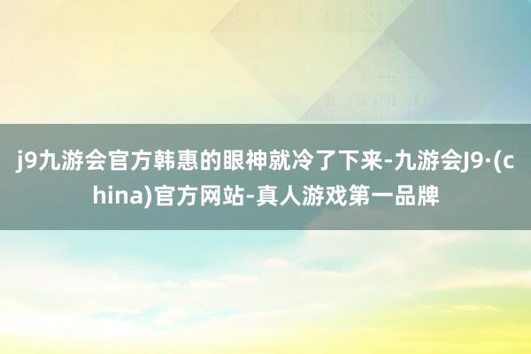 j9九游会官方韩惠的眼神就冷了下来-九游会J9·(china)官方网站-真人游戏第一品牌