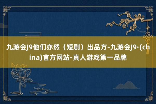 九游会J9他们亦然（短剧）出品方-九游会J9·(china)官方网站-真人游戏第一品牌