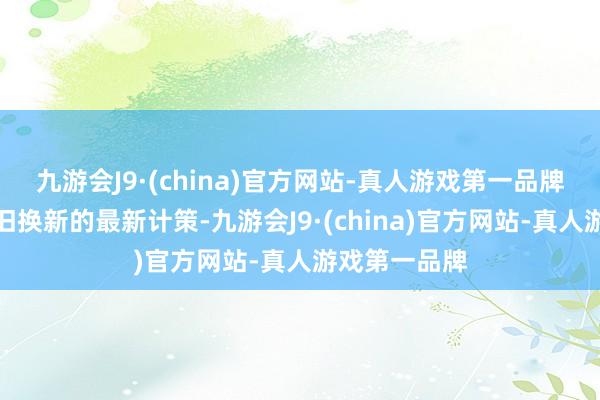 九游会J9·(china)官方网站-真人游戏第一品牌对于汽车以旧换新的最新计策-九游会J9·(china)官方网站-真人游戏第一品牌