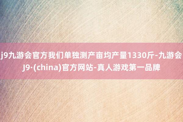 j9九游会官方我们单独测产亩均产量1330斤-九游会J9·(china)官方网站-真人游戏第一品牌