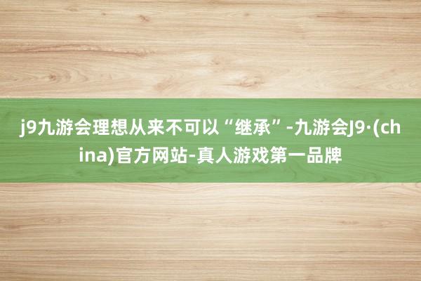 j9九游会理想从来不可以“继承”-九游会J9·(china)官方网站-真人游戏第一品牌