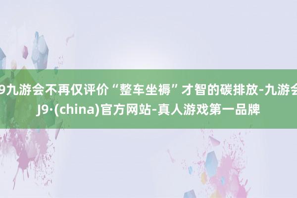 j9九游会不再仅评价“整车坐褥”才智的碳排放-九游会J9·(china)官方网站-真人游戏第一品牌