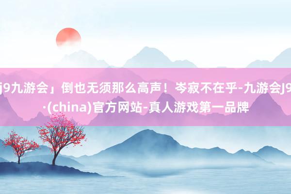 j9九游会」倒也无须那么高声！岑寂不在乎-九游会J9·(china)官方网站-真人游戏第一品牌