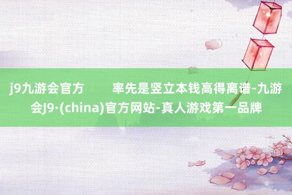 j9九游会官方        率先是竖立本钱高得离谱-九游会J9·(china)官方网站-真人游戏第一品牌