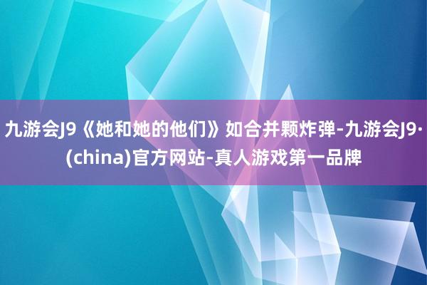 九游会J9《她和她的他们》如合并颗炸弹-九游会J9·(china)官方网站-真人游戏第一品牌