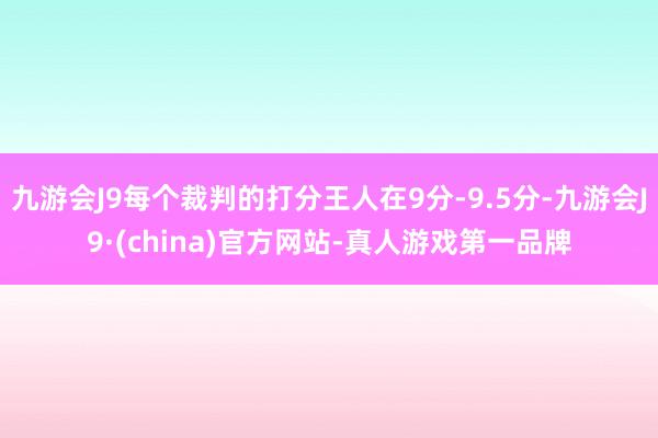 九游会J9每个裁判的打分王人在9分-9.5分-九游会J9·(china)官方网站-真人游戏第一品牌