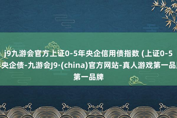 j9九游会官方上证0-5年央企信用债指数 (上证0-5年央企债-九游会J9·(china)官方网站-真人游戏第一品牌