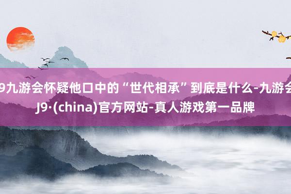 j9九游会怀疑他口中的“世代相承”到底是什么-九游会J9·(china)官方网站-真人游戏第一品牌