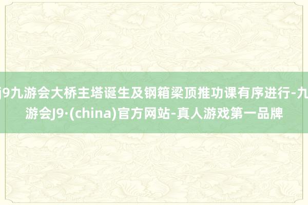 j9九游会大桥主塔诞生及钢箱梁顶推功课有序进行-九游会J9·(china)官方网站-真人游戏第一品牌