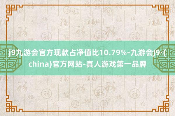 j9九游会官方现款占净值比10.79%-九游会J9·(china)官方网站-真人游戏第一品牌