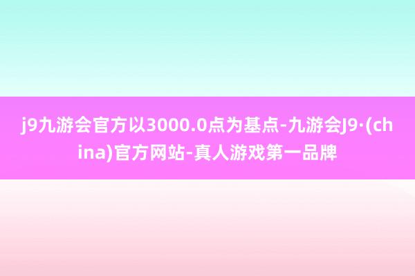 j9九游会官方以3000.0点为基点-九游会J9·(china)官方网站-真人游戏第一品牌