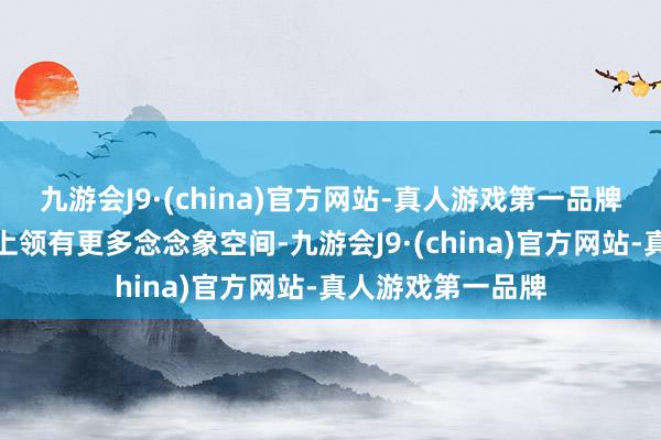 九游会J9·(china)官方网站-真人游戏第一品牌在空间和功能性上领有更多念念象空间-九游会J9·(china)官方网站-真人游戏第一品牌