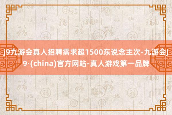 j9九游会真人招聘需求超1500东说念主次-九游会J9·(china)官方网站-真人游戏第一品牌