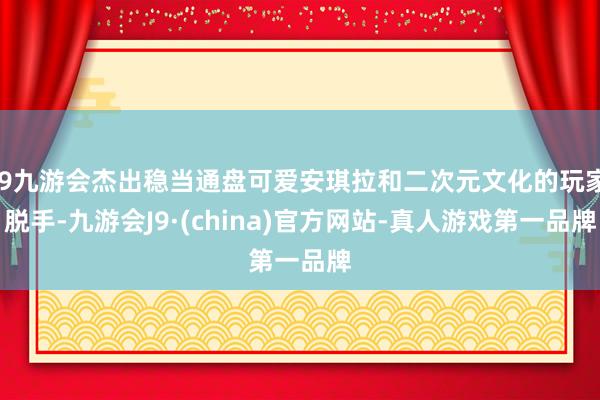 j9九游会杰出稳当通盘可爱安琪拉和二次元文化的玩家脱手-九游会J9·(china)官方网站-真人游戏第一品牌