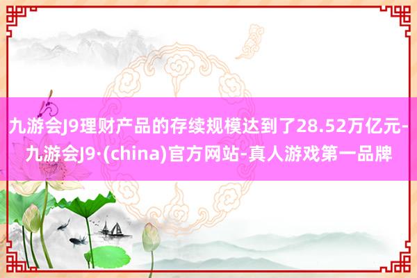 九游会J9理财产品的存续规模达到了28.52万亿元-九游会J9·(china)官方网站-真人游戏第一品牌