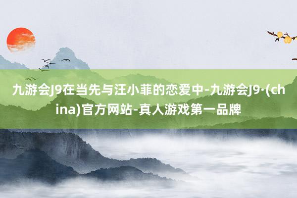 九游会J9在当先与汪小菲的恋爱中-九游会J9·(china)官方网站-真人游戏第一品牌