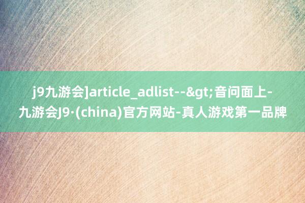 j9九游会]article_adlist-->　　音问面上-九游会J9·(china)官方网站-真人游戏第一品牌