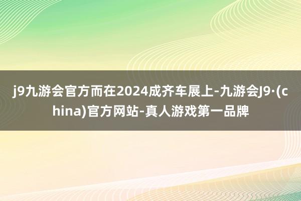 j9九游会官方而在2024成齐车展上-九游会J9·(china)官方网站-真人游戏第一品牌